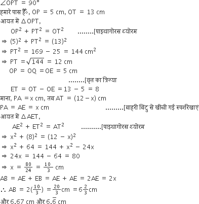 angle OPT space equals space 90 degree
हम ा र े space प ा स space ह ैै comma space OP space equals space 5 space cm comma space OT space equals space 13 space cm
आयत space म ें space increment OPT comma
space space space space space space space OP squared space plus space PT squared space equals space OT squared space space space space space space space space space........ left square bracket प ा इथ ा ग ो रस space थ ् य ो रम space
rightwards double arrow space left parenthesis 5 right parenthesis squared space plus space PT squared space equals space left parenthesis 13 right parenthesis squared
rightwards double arrow space PT squared space equals space 169 space minus space 25 space equals space 144 space cm squared
rightwards double arrow space PT space equals square root of 144 space equals space 12 space cm
space space space space space space OP space equals space OQ space equals OE space equals space 5 space cm
space space space space space space space space space space space space space space space space space space space space space space space space space space space space space space space space space space space space space space space space space space space space space........ left square bracket व ृ त ् त space क ा space त ् र ि ज ् य ा
space space space space space space space ET space equals space OT space minus space OE space equals 13 space minus space 5 space equals space 8
म ा न ा comma space PA space equals straight x space cm comma space तब space AT space equals space left parenthesis 12 minus straight x right parenthesis space cm
PA space equals space AE space equals space straight x space cm space space space space space space space space space space space space space space space space space space space space space space space space space space space space space space space space space space space space space......... left square bracket ब ा हर ी space ब िं द ु space स े space ख ीं च ी space गई space स ् पर ् शर े ख ा ए ं
आयत space म ें space increment AET comma
space space space space space space space space AE squared space plus space ET squared space equals space AT squared space space space space space space space space space space space.......... left square bracket प ा इथ ा ग ो रस space थ ् य ो रम space
rightwards double arrow space straight x squared space plus space left parenthesis 8 right parenthesis squared space equals space left parenthesis 12 space minus space straight x right parenthesis squared
rightwards double arrow space straight x squared space plus space 64 space equals space 144 space plus space straight x squared space minus space 24 straight x
rightwards double arrow space 24 straight x space equals space 144 space minus space 64 space equals space 80
rightwards double arrow space straight x space equals space begin inline style 80 over 24 end style space equals space begin inline style fraction numerator 10 space over denominator 3 end fraction end style space cm
AB space equals space AE space plus space EB space equals space AE space plus space AE space equals space 2 AE space equals space 2 straight x
therefore space AB space equals space 2 left parenthesis begin inline style 10 over 3 end style right parenthesis space equals begin inline style 20 over 3 end style cm space equals 6 begin inline style 2 over 3 end style cm
और space 6.67 space cm space और space 6.6 with bar on top space cm