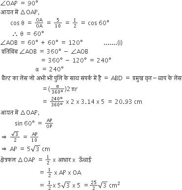 angle OAP space equals space 90 degree space space
आयत space म ें space increment OAP comma
space space space space space space space cos space straight theta space equals space begin inline style OA over OA end style space equals space begin inline style 5 over 10 end style space equals space begin inline style 1 half end style space equals space cos space 60 degree
space space space space space space space space therefore space straight theta space equals space 60 degree
angle AOB space equals space 60 degree space plus space 60 degree space equals space 120 degree space space space space space space space space space space space space space space....... left parenthesis straight i right parenthesis
space प ् रत ि ब िं ब space angle AOB space equals space 360 degree space minus space angle AOB
space space space space space space space space space space space space space space space space space space space space space space space space space space space equals space 360 degree space minus space 120 degree space equals space 240 degree
space space space space space space space space space space space space space space space space space space space space space space space space straight alpha space equals space 240 degree
space ब ै ल ् ट space क ा space ल ें स space ज ो space अभ ी space भ ी space प ु ल ि space क े space स ा थ space स ं पर ् क space म ें space ह ै space equals space ABD space equals space प ् रम ु ख space व ृ त ् त minus च ा प space क े space ल ें स
space space space space space space space space space space space space space space space space space space space space space space space space space space space space equals left parenthesis begin inline style fraction numerator straight alpha over denominator 360 degree end fraction end style right parenthesis 2 πr
space space space space space space space space space space space space space space space space space space space space space space space space space space space space equals space begin inline style fraction numerator 240 degree over denominator 360 degree end fraction end style space straight x space 2 space straight x space 3.14 space straight x space 5 space equals space 20.93 space cm
आयत space म ें space increment OAP comma
space space space space space space space space space space sin space 60 degree space equals space begin inline style AP over OP end style
rightwards double arrow space begin inline style fraction numerator square root of 3 over denominator 2 end fraction end style space equals space begin inline style AP over 10 end style
rightwards double arrow space AP space equals space 5 square root of 3 space cm
क ् ष े त ् रफल space increment OAP space equals space begin inline style 1 half end style space straight x space आध ा र space straight x space space ऊ ँ च ा ई
space space space space space space space space space space space space space space space space space space space space space space space space space space equals space begin inline style 1 half end style space straight x space AP space straight x space OA
space space space space space space space space space space space space space space space space space space space space space space space space space space equals space begin inline style 1 half end style straight x space 5 square root of 3 space straight x space 5 space equals begin inline style 25 over 2 end style square root of 3 space cm squared