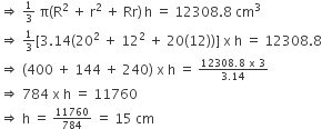 rightwards double arrow space begin inline style 1 third end style space straight pi left parenthesis straight R squared space plus space straight r squared space plus space Rr right parenthesis thin space straight h space equals space 12308.8 space cm cubed
rightwards double arrow space begin inline style 1 third end style left square bracket 3.14 left parenthesis 20 squared space plus space 12 squared space plus space 20 left parenthesis 12 right parenthesis right parenthesis right square bracket space straight x space straight h space equals space 12308.8
rightwards double arrow space left parenthesis 400 space plus space 144 space plus space 240 right parenthesis space straight x space straight h space equals space begin inline style fraction numerator 12308.8 space straight x space 3 over denominator 3.14 end fraction end style
rightwards double arrow space 784 space straight x space straight h space equals space 11760
rightwards double arrow space straight h space equals space begin inline style 11760 over 784 end style space equals space 15 space cm