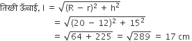 त ि रछ ी space ऊ ँ च ा ई comma space straight l space equals space square root of left parenthesis straight R space minus space straight r right parenthesis squared space plus space straight h squared end root
space space space space space space space space space space space space space space space space space space space space space space space space space equals space square root of left parenthesis 20 space minus space 12 right parenthesis squared space plus space 15 squared end root
space space space space space space space space space space space space space space space space space space space space space space space space space equals space square root of 64 space plus space 225 end root space equals space square root of 289 space equals space 17 space cm space