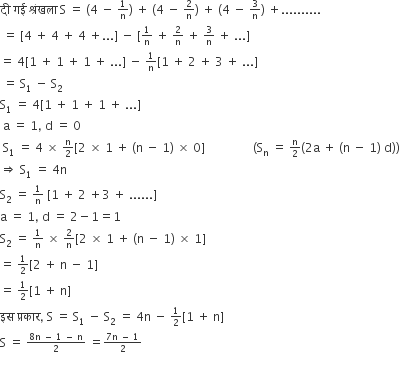 द ी space गई space श ् र ं खल ा space straight S space equals space left parenthesis 4 space minus space begin inline style 1 over straight n end style right parenthesis space plus space left parenthesis 4 space minus space begin inline style 2 over straight n end style right parenthesis space plus space left parenthesis 4 space minus space begin inline style 3 over straight n end style right parenthesis space plus..........
space equals space left square bracket 4 space plus space 4 space plus space 4 space plus... right square bracket space minus space left square bracket begin inline style 1 over straight n end style space plus space begin inline style 2 over straight n end style space plus space begin inline style 3 over straight n end style space plus space... right square bracket space
equals space 4 left square bracket 1 space plus space 1 space plus space 1 space plus space... right square bracket space minus space begin inline style 1 over straight n end style left square bracket 1 space plus space 2 space plus space 3 space plus space... right square bracket
space equals space straight S subscript 1 space minus space straight S subscript 2 space
straight S subscript 1 space equals space 4 left square bracket 1 space plus space 1 space plus space 1 space plus space... right square bracket
space straight a space equals space 1 comma space straight d space equals space 0
space straight S subscript 1 space equals space 4 space cross times space begin inline style straight n over 2 end style left square bracket 2 space cross times space 1 space plus space left parenthesis straight n space minus space 1 right parenthesis space cross times space 0 right square bracket space space space space space space space space space space space space space space space space left parenthesis straight S subscript straight n space equals space begin inline style straight n over 2 end style left parenthesis 2 straight a space plus space left parenthesis straight n space minus space 1 right parenthesis space straight d right parenthesis right parenthesis
rightwards double arrow space straight S subscript 1 space equals space 4 straight n
straight S subscript 2 space equals space begin inline style 1 over straight n end style space left square bracket 1 space plus space 2 space plus 3 space plus space...... right square bracket
straight a space equals space 1 comma space straight d space equals space 2 minus 1 equals 1
straight S subscript 2 space equals space begin inline style 1 over straight n end style space cross times space begin inline style 2 over straight n end style left square bracket 2 space cross times space 1 space plus space left parenthesis straight n space minus space 1 right parenthesis space cross times space 1 right square bracket space
equals space begin inline style 1 half end style left square bracket 2 space plus space straight n space minus space 1 right square bracket space
equals space begin inline style 1 half end style left square bracket 1 space plus space straight n right square bracket space
इस space प ् रक ा र comma space straight S space equals space straight S subscript 1 space minus space straight S subscript 2 space equals space 4 straight n space minus space begin inline style 1 half end style left square bracket 1 space plus space straight n right square bracket space
straight S space equals space begin inline style fraction numerator 8 straight n space minus space 1 space minus space straight n over denominator 2 end fraction end style space equals begin inline style fraction numerator 7 straight n space minus space 1 over denominator 2 end fraction end style

