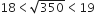 18 less than square root of 350 less than 19