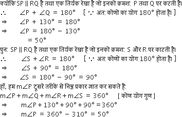 क ् य ों क ि space SP parallel to RQ space ह ै space तथ ा space एक space त ि र ् यक space र े ख ा space ह ै space ज ो space इनक ो space क ् रमश colon space straight P space तथ ा space straight Q space पर space कटत ी space ह ै।
therefore space space space space space space space space angle straight P space plus space angle straight Q space equals space 180 degree space space space space space open square brackets space because space अ ं त colon क ो ण ों space क ा space य ो ग space 180 degree space ह ो त ा space ह ै। space close square brackets
rightwards double arrow space space space space space space space angle straight P space plus space 130 degree space equals space 180 degree
rightwards double arrow space space space space space space space angle straight P space equals space 180 degree space minus space 130 degree
space space space space space space space space space space space space space space space space space equals space 50 degree
प ु न colon space SP parallel to RQ space ह ै space तथ ा space एक space त ि र ् यक space र े ख ा space ह ै space ज ो space इनक ो space क ् रमश colon space straight S space और space straight R space पर space क ा टत ी space ह ै।
therefore space space space space space space space space space angle straight S space plus angle straight R space equals space 180 degree space space space space space space open square brackets space because space अ ं त colon क ो ण ों space क ा space य ो ग space 180 degree space ह ो त ा space ह ै। space close square brackets
rightwards double arrow space space space space space space space space angle straight S space plus space 90 degree space equals space 180 degree
rightwards double arrow space space space space space space space angle straight S space equals space 180 degree space minus space 90 degree space equals space 90 degree
ह ाँ comma space हम space straight m angle straight P space द ू सर े space तर ी क े space स े space न ि म ् न space प ् रक ा र space ज ् ञ ा त space कर space सकत े space ह ैं colon
straight m angle straight P plus straight m angle straight Q plus straight m angle straight R plus straight m angle straight S space equals space 360 degree space space space space space space left square bracket space क ो ण space य ो ग space ग ु ण space right square bracket
rightwards double arrow space space space space space space space space straight m angle straight P plus 130 degree plus 90 degree plus 90 degree equals 360 degree
rightwards double arrow space space space space space space space space straight m angle straight P space equals space 360 degree space minus space 310 degree space equals space 50 degree