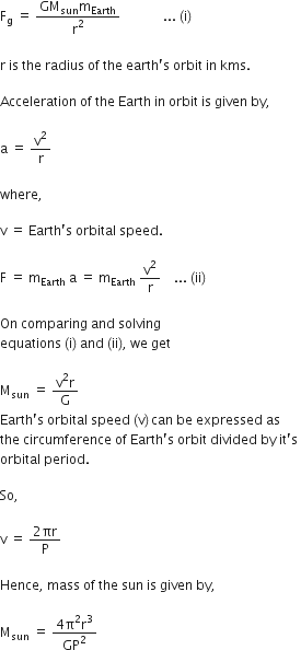 straight F subscript straight g space equals space fraction numerator GM subscript sun straight m subscript Earth over denominator straight r squared end fraction space space space space space space space space space space space space space... space left parenthesis straight i right parenthesis

straight r space is space the space radius space of space the space earth apostrophe straight s space orbit space in space kms.

Acceleration space of space the space Earth space in space orbit space is space given space by comma

straight a space equals space straight v squared over straight r

where comma space

straight v space equals space Earth apostrophe straight s space orbital space speed.

straight F space equals space straight m subscript Earth space end subscript straight a space equals space straight m subscript Earth space end subscript straight v squared over straight r space space space space... space left parenthesis ii right parenthesis

On space comparing space and space solving space
equations space left parenthesis straight i right parenthesis space and space left parenthesis ii right parenthesis comma space we space get

straight M subscript sun space equals space fraction numerator straight v squared straight r over denominator straight G end fraction
Earth apostrophe straight s space orbital space speed space left parenthesis straight v right parenthesis thin space can space be space expressed space as
the space circumference space of space Earth apostrophe straight s space orbit space divided space by space it apostrophe straight s space
orbital space period.

So comma space

straight v space equals space fraction numerator 2 πr over denominator straight P end fraction

Hence comma space mass space of space the space sun space is space given space by comma

straight M subscript sun space equals space fraction numerator 4 straight pi squared straight r cubed over denominator GP squared end fraction