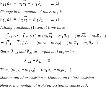 straight F with rightwards harpoon with barb upwards on top subscript 12 increment t space equals space m subscript 1 stack v subscript 1 with rightwards harpoon with barb upwards on top space minus space m subscript 1 u with rightwards harpoon with barb upwards on top subscript 1 space space space space space space space space space space... left parenthesis 1 right parenthesis space

C h a n g e space i n space m o m e n t u m space o f space m a s s space m subscript 2 subscript space end subscript space i s comma space
straight F with rightwards harpoon with barb upwards on top subscript 21 increment t space equals space space m subscript 2 stack v subscript 2 with rightwards harpoon with barb upwards on top space minus space m subscript 2 u with rightwards harpoon with barb upwards on top subscript 2 space space space space end subscript space space space space space... left parenthesis 2 right parenthesis space

A d d i n g space e q u a t i o n s space left parenthesis 1 right parenthesis space a n d space left parenthesis 2 right parenthesis comma space w e space h a v e

space space space space space space open parentheses straight F with rightwards harpoon with barb upwards on top subscript 12 increment t space plus straight F with rightwards harpoon with barb upwards on top subscript 21 increment t space close parentheses space equals space left parenthesis m subscript 1 stack v subscript 1 with rightwards harpoon with barb upwards on top space minus space m subscript 1 u with rightwards harpoon with barb upwards on top subscript 1 right parenthesis space plus space left parenthesis space m subscript 2 stack v subscript 2 with rightwards harpoon with barb upwards on top space minus space m subscript 2 u with rightwards harpoon with barb upwards on top subscript 2 space space space space end subscript right parenthesis
rightwards double arrow space left parenthesis straight F with rightwards harpoon with barb upwards on top subscript 12 plus straight F with rightwards harpoon with barb upwards on top subscript 21 right parenthesis increment t space space equals space left parenthesis m subscript 1 stack v subscript 1 with rightwards harpoon with barb upwards on top plus m subscript 2 stack v subscript 2 with rightwards harpoon with barb upwards on top right parenthesis space minus space left parenthesis space m subscript 1 u with rightwards harpoon with barb upwards on top subscript 1 space minus m subscript 2 u with rightwards harpoon with barb upwards on top subscript 2 space space space space end subscript right parenthesis

S i n c e comma space F with rightwards harpoon with barb upwards on top space subscript 12 space a n d space F with rightwards harpoon with barb upwards on top subscript 21 space a r e space e q u a l space a n d space o p p o s i t e comma space

space space space space space space space space space space space space space space space space space space space space space space space space space space space F with rightwards harpoon with barb upwards on top space subscript 12 space plus F with rightwards harpoon with barb upwards on top subscript 21 space equals space 0

T h u s comma space left parenthesis m subscript 1 stack v subscript 1 with rightwards harpoon with barb upwards on top plus m subscript 2 stack v subscript 2 with rightwards harpoon with barb upwards on top right parenthesis space equals space left parenthesis m subscript 1 u with rightwards harpoon with barb upwards on top subscript 1 space minus m subscript 2 u with rightwards harpoon with barb upwards on top subscript 2 space space space space end subscript right parenthesis space

M o m e n t u m space a f t e r space c o l l i s i o n equals space M o m e n t u m space b e f o r e space c o l l i s i o n

H e n c e comma space m o m e n t u m space o f space i s o l a t e d space s y s t e m space i s space c o n s e r v e d. space
