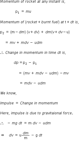 M o m e n t u m space o f space r o c k e t space a t space a n y space i n s t a n t space i s comma space

space space space space space space space space space space space space space space space space space straight p subscript 1 space equals space m u space

M o m e n t u m space o f space left parenthesis r o c k e t plus b u r n t space f u e l right parenthesis space a t space straight t plus d t space i s comma space

straight p subscript 2 space equals space left parenthesis straight m minus d m right parenthesis space left parenthesis straight v plus d v right parenthesis space plus space d m left parenthesis straight v plus d v minus straight u right parenthesis

space space space space space equals space m v space plus space m d v space minus space u d m space

therefore space C h a n g e space i n space m o m e n t u m space i n space t i m e space d t space i s comma space

space space space space space space space space space space space space space space space d p equals straight p subscript 2 space minus space straight p subscript 1

space space space space space space space space space space space space space space space space space space space space equals space left parenthesis m v space plus space m d v space minus space u d m right parenthesis space minus m v

space space space space space space space space space space space space space space space space space space space space space equals space m d v space minus space u d m space

W e space k n o w comma space

I m p u l s e space equals space C h a n g e space i n space m o m e n t u m

H e r e comma space i m p u l s e space i s space d u e space t o space g r a v i t a i o n a l space f o r c e.

therefore space space space minus space m g space d t space equals space straight m space d v space minus space u d m space

rightwards double arrow space space space space d v space equals space straight u fraction numerator d m over denominator straight m end fraction space minus space straight g space d t

