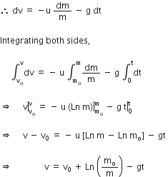 therefore space dv space equals space minus straight u space dm over straight m space minus space straight g space dt space

Integrating space both space sides comma space

space space space space space integral subscript straight v subscript straight o end subscript superscript straight v dv space equals space minus space straight u space integral subscript straight m subscript straight o end subscript superscript straight m dm over straight m space minus space straight g space integral subscript 0 superscript straight t dt space

rightwards double arrow space space space space right enclose space straight v end enclose subscript straight v subscript straight o end subscript superscript straight v space equals space minus space straight u space right enclose left parenthesis Ln space straight m right parenthesis end enclose subscript straight m subscript straight o end subscript superscript straight m space minus space straight g space right enclose straight t subscript 0 superscript straight t space

rightwards double arrow space space space space space straight v space minus space straight v subscript 0 space equals space minus space straight u space left square bracket Ln space straight m space minus space Ln space straight m subscript straight o right square bracket space minus space gt space

rightwards double arrow space space space space space space space space space space space space space space space straight v space equals space straight v subscript 0 space plus space Ln space open parentheses straight m subscript straight o over straight m close parentheses space minus space gt