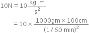 10 straight N equals 10 fraction numerator kg space space straight m over denominator straight s squared end fraction
space space space space space space space space equals 10 cross times fraction numerator 1000 gm cross times 100 cm over denominator open parentheses 1 divided by 60 space min close parentheses squared end fraction