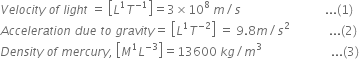 V e l o c i t y space o f space l i g h t space equals space open square brackets L to the power of 1 T to the power of negative 1 end exponent close square brackets equals 3 cross times 10 to the power of 8 space m divided by s space space space space space space space space space space space space space space space space space space space space space space space space space space space space... left parenthesis 1 right parenthesis
A c c e l e r a t i o n space d u e space t o space g r a v i t y equals space open square brackets L to the power of 1 T to the power of negative 2 end exponent close square brackets space equals space 9.8 m divided by s squared space space space space space space space space space space space space space... left parenthesis 2 right parenthesis
D e n s i t y space o f space m e r c u r y comma space open square brackets M to the power of 1 L to the power of negative 3 end exponent close square brackets equals 13600 space k g divided by m cubed space space space space space space space space space space space space space space space space space space space space space space space... left parenthesis 3 right parenthesis