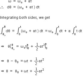 space space space space space space space space space straight omega space equals space straight omega subscript straight o space plus space αt space
therefore space space space dθ space equals space left parenthesis straight omega subscript straight o space plus space αt space right parenthesis space dt space

Integrating space both space sides comma space we space get

integral subscript straight theta subscript straight o end subscript superscript straight theta dθ space equals space integral subscript 0 superscript straight t left parenthesis straight omega subscript straight o space plus space αt space right parenthesis space dt space equals straight omega subscript straight o space integral subscript 0 superscript straight t dt space plus space straight alpha space integral subscript 0 superscript straight t straight t space dt space

rightwards double arrow space space space right enclose straight theta space subscript straight theta subscript straight o end subscript superscript straight theta space equals right enclose space straight omega subscript straight o straight t end enclose subscript 0 superscript straight t space plus space 1 half right enclose αt squared end enclose subscript 0 superscript straight t space

rightwards double arrow space space straight theta space minus space straight theta subscript 0 space equals ωt space plus space 1 half αt squared
rightwards double arrow space straight theta space equals space space straight theta subscript 0 space plus ωt space plus space 1 half αt squared

