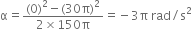 straight alpha equals fraction numerator left parenthesis 0 right parenthesis squared minus left parenthesis 30 straight pi right parenthesis squared over denominator 2 cross times 150 straight pi end fraction equals negative 3 straight pi space rad divided by straight s squared