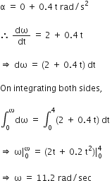 straight alpha space equals space 0 space plus space 0.4 space straight t space rad divided by straight s squared space

therefore space dω over dt space equals space 2 space plus space 0.4 space straight t space

rightwards double arrow space dω space equals space left parenthesis 2 space plus space 0.4 space straight t right parenthesis space dt space

On space integrating space both space sides comma space

integral subscript 0 superscript straight omega dω space equals space integral subscript 0 superscript 4 left parenthesis 2 space plus space 0.4 space straight t right parenthesis space dt space

rightwards double arrow space straight omega vertical line subscript 0 superscript straight omega space equals space left parenthesis 2 straight t space plus space 0.2 space straight t squared right parenthesis vertical line subscript 0 superscript 4 space

rightwards double arrow space straight omega space equals space 11.2 space rad divided by sec