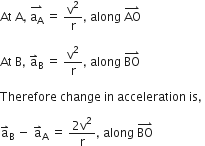 At space straight A comma space stack straight a subscript straight A with rightwards harpoon with barb upwards on top space equals space straight v squared over straight r comma space along space AO with rightwards harpoon with barb upwards on top space

At space straight B comma space straight a with rightwards harpoon with barb upwards on top subscript straight B space equals space straight v squared over straight r comma space along space BO with rightwards harpoon with barb upwards on top

Therefore space change space in space acceleration space is comma space

straight a with rightwards harpoon with barb upwards on top subscript straight B space minus space straight a with rightwards harpoon with barb upwards on top subscript straight A space equals space fraction numerator 2 straight v squared over denominator straight r end fraction comma space along space BO with rightwards harpoon with barb upwards on top space