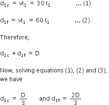 straight d subscript 1 straight c end subscript space equals space vt subscript 1 space equals space 30 space straight t subscript 1 space space space space space space space space space space space space space space space space space... space left parenthesis 1 right parenthesis space

straight d subscript 1 straight f end subscript space equals space vt subscript 1 space equals space 60 space straight t subscript 1 space space space space space space space space space space space space space space space space space... space left parenthesis 2 right parenthesis

Therefore comma space

straight d subscript 1 straight c end subscript space plus straight d subscript 1 straight f end subscript space equals space straight D

Now comma space solving space equations space left parenthesis 1 right parenthesis comma space left parenthesis 2 right parenthesis space and space left parenthesis 3 right parenthesis comma space
we space have

straight d subscript 1 straight c end subscript space equals space straight D over 3 space space space space space space space space and space straight d subscript 1 straight f end subscript space equals space fraction numerator 2 straight D over denominator 3 end fraction