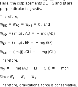 Here comma space the space displacements space DE with rightwards harpoon with barb upwards on top comma space FG with rightwards harpoon with barb upwards on top space and space JB with rightwards harpoon with barb upwards on top space are space
perpendicular space to space gravity. space

Therefore comma space

straight W subscript DE space equals space straight W subscript FG space equals space straight W subscript HB space equals space 0 space comma space and space

straight W subscript AD space equals left parenthesis space straight m. straight g with bar on top right parenthesis space. space AD with rightwards harpoon with barb upwards on top space equals space minus space mg space left parenthesis AD right parenthesis space

straight W subscript EF space equals space left parenthesis space straight m. straight g with bar on top right parenthesis space. space EF with rightwards harpoon with barb upwards on top space equals space minus space mg space left parenthesis EF right parenthesis space

straight W subscript GH space equals space left parenthesis space straight m. straight g with bar on top right parenthesis space. stack GH space with rightwards harpoon with barb upwards on top equals space minus space mg space left parenthesis GH right parenthesis space

Therefore comma space

straight W subscript 3 space equals space minus space mg space left parenthesis AD space plus space EF space plus space GH right parenthesis space equals space minus space mgh space

Since space straight W subscript 1 space equals space straight W subscript 2 space equals space straight W subscript 3 space

Therefore comma space gravitational space force space is space conservative. space