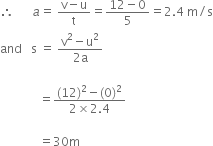 therefore space space space space space space a equals space fraction numerator straight v minus straight u over denominator straight t end fraction equals fraction numerator 12 minus 0 over denominator 5 end fraction equals 2.4 space straight m divided by straight s
and space space space straight s space equals space fraction numerator straight v squared minus straight u squared over denominator 2 straight a end fraction

space space space space space space space space space space space space space equals fraction numerator left parenthesis 12 right parenthesis squared minus left parenthesis 0 right parenthesis squared over denominator 2 cross times 2.4 end fraction space

space space space space space space space space space space space space space equals 30 straight m

