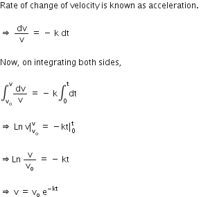 Rate space of space change space of space velocity space is space known space as space acceleration. space

rightwards double arrow space dv over straight v space equals space minus space straight k space dt space

Now comma space on space integrating space both space sides comma space

integral subscript straight v subscript straight o end subscript superscript straight v dv over straight v space equals space minus space straight k integral subscript 0 superscript straight t dt space

rightwards double arrow space Ln space straight v vertical line subscript straight v subscript straight o end subscript superscript straight v space equals space minus kt vertical line subscript 0 superscript straight t space

rightwards double arrow Ln space straight v over straight v subscript straight o space equals space minus space kt space

rightwards double arrow space straight v space equals space straight v subscript straight o space straight e to the power of negative kt end exponent
