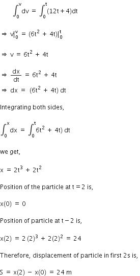 space space space space space space space space integral subscript 0 superscript straight v dv space equals space integral subscript 0 superscript straight t left parenthesis 12 straight t plus 4 right parenthesis dt space

rightwards double arrow space straight v vertical line subscript 0 superscript straight v space equals space left parenthesis 6 straight t squared space plus space 4 straight t right parenthesis vertical line subscript 0 space end subscript superscript straight t

rightwards double arrow space straight v space equals space 6 straight t squared space plus space 4 straight t space

rightwards double arrow space dx over dt space equals space 6 straight t squared space plus space 4 straight t
rightwards double arrow space dx space equals space space left parenthesis 6 straight t squared space plus space 4 straight t right parenthesis space dt space

Integrating space both space sides comma space

integral subscript 0 superscript straight x dx space equals space integral subscript 0 superscript straight t 6 straight t squared space plus space 4 straight t right parenthesis space dt space

we space get comma space

straight x space equals space 2 straight t cubed space plus space 2 straight t squared space

Position space of space the space particle space at space straight t equals 2 space is comma space

straight x left parenthesis 0 right parenthesis space equals space 0 space

Position space of space particle space at space straight t minus 2 space is comma space

straight x left parenthesis 2 right parenthesis space equals space 2 thin space left parenthesis 2 right parenthesis cubed space plus space 2 left parenthesis 2 right parenthesis squared space equals space 24 space

Therefore comma space displacement space of space particle space in space first space 2 straight s space is comma space

straight S space equals space straight x left parenthesis 2 right parenthesis space minus space straight x left parenthesis 0 right parenthesis space equals space 24 space straight m