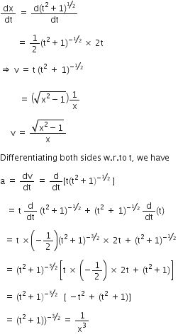 dx over dt space equals space fraction numerator straight d left parenthesis straight t squared plus 1 right parenthesis to the power of bevelled 1 half end exponent over denominator dt end fraction

space space space space space space space space equals space 1 half left parenthesis straight t squared plus 1 right parenthesis to the power of negative begin inline style bevelled 1 half end style end exponent space cross times space 2 straight t space

rightwards double arrow space straight v space equals space straight t space left parenthesis straight t squared space plus space 1 right parenthesis to the power of negative begin inline style bevelled 1 half end style space end exponent
space
space space space space space space space space space equals space open parentheses square root of straight x squared minus 1 end root close parentheses 1 over straight x

space space space space space straight v space equals space fraction numerator square root of straight x squared minus 1 end root over denominator straight x end fraction

Differentiating space both space sides space straight w. straight r. to space straight t comma space we space have

straight a space equals space dv over dt space equals space straight d over dt left square bracket straight t left parenthesis straight t squared plus 1 right parenthesis to the power of negative begin inline style bevelled 1 half end style end exponent space right square bracket space

space space space equals space straight t space straight d over dt space left parenthesis straight t squared plus 1 right parenthesis to the power of negative begin inline style bevelled 1 half end style end exponent space plus space left parenthesis straight t squared space plus space 1 right parenthesis to the power of negative begin inline style bevelled 1 half end style end exponent space straight d over dt left parenthesis straight t right parenthesis space

space space equals space straight t space cross times open parentheses negative 1 half close parentheses left parenthesis straight t squared plus 1 right parenthesis to the power of negative begin inline style bevelled 3 over 2 end style end exponent space cross times space 2 straight t space plus space left parenthesis straight t squared plus 1 right parenthesis to the power of negative begin inline style bevelled 1 half end style end exponent space

space space equals space left parenthesis straight t squared plus 1 right parenthesis to the power of negative begin inline style bevelled 3 over 2 end style end exponent space open square brackets straight t space cross times space open parentheses negative 1 half close parentheses space cross times space 2 straight t space plus space left parenthesis straight t squared plus 1 right parenthesis close square brackets space

space space equals space left parenthesis straight t squared plus 1 right parenthesis to the power of negative begin inline style bevelled 3 over 2 end style end exponent space space space left square bracket space minus straight t squared space plus space left parenthesis straight t squared space plus 1 right parenthesis right square bracket space

space space equals space left parenthesis straight t squared plus 1 right parenthesis right parenthesis to the power of negative begin inline style bevelled 3 over 2 end style end exponent space equals space 1 over straight x cubed