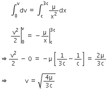 space space space space space space space integral subscript 0 superscript straight v dv space equals space integral subscript straight c superscript 3 straight c end superscript straight mu over straight x squared dx space

space space space space space space space right enclose straight v squared over 2 end enclose subscript 0 superscript straight v space equals space minus right enclose straight mu over straight x end enclose subscript straight c superscript 3 straight c end superscript space

rightwards double arrow straight v squared over 2 space minus space 0 space equals space minus straight mu space open square brackets fraction numerator 1 over denominator 3 straight c end fraction minus 1 over straight c close square brackets space equals space fraction numerator 2 straight mu over denominator 3 straight c end fraction space

rightwards double arrow space space space space space space space space space space space straight v space equals space square root of fraction numerator 4 straight mu over denominator 3 straight c end fraction end root