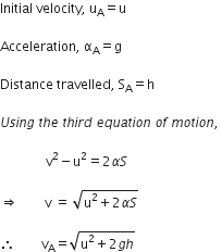 Initial space velocity comma space straight u subscript straight A equals straight u

Acceleration comma space straight alpha subscript straight A equals straight g

Distance space travelled comma space straight S subscript straight A equals straight h space

U s i n g space t h e space t h i r d space e q u a t i o n space o f space m o t i o n comma space

space space space space space space space space space space space space space space straight v squared minus straight u squared equals 2 alpha S space

rightwards double arrow space space space space space space space space straight v space equals space square root of straight u squared plus 2 alpha S end root space

therefore space space space space space space space space straight v subscript straight A equals square root of straight u squared plus 2 g h end root space