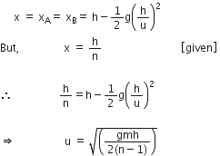 space space space space space straight x space equals space straight x subscript straight A equals space straight x subscript straight B equals space straight h minus 1 half straight g open parentheses straight h over straight u close parentheses squared space
But comma space space space space space space space space space space space space space space space space straight x space equals space straight h over straight n space space space space space space space space space space space space space space space space space space space space space space space space space space space space space open square brackets given close square brackets space

therefore space space space space space space space space space space space space space space space space space straight h over straight n equals straight h minus 1 half straight g open parentheses straight h over straight u close parentheses squared space

rightwards double arrow space space space space space space space space space space space space space space space space space space straight u space equals space square root of open parentheses fraction numerator gmh over denominator 2 left parenthesis straight n minus 1 right parenthesis end fraction close parentheses end root