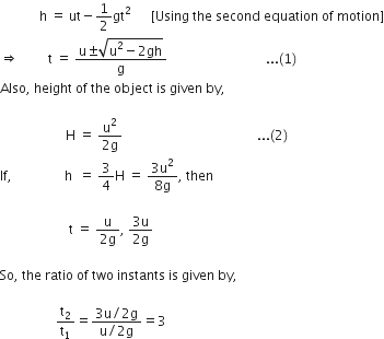 space space space space space space space space space space space space straight h space equals space ut minus 1 half gt squared space space space space space space left square bracket Using space the space second space equation space of space motion right square bracket
rightwards double arrow space space space space space space space space space straight t space equals space fraction numerator straight u plus-or-minus square root of straight u squared minus 2 gh end root over denominator straight g end fraction space space space space space space space space space space space space space space space space space space space space space space space space space space space space space space... left parenthesis 1 right parenthesis
Also comma space height space of space the space object space is space given space by comma space

space space space space space space space space space space space space space space space space space space space space straight H space equals space fraction numerator straight u squared over denominator 2 straight g end fraction space space space space space space space space space space space space space space space space space space space space space space space space space space space space space space space space space space space space space space space space space... left parenthesis 2 right parenthesis
If comma space space space space space space space space space space space space space space space space straight h space space equals space 3 over 4 straight H space equals space fraction numerator 3 straight u squared over denominator 8 straight g end fraction comma space then space

space space space space space space space space space space space space space space space space space space space space space straight t space equals space fraction numerator straight u over denominator 2 straight g end fraction comma space fraction numerator 3 straight u over denominator 2 straight g end fraction

So comma space the space ratio space of space two space instants space is space given space by comma space

space space space space space space space space space space space space space space space space space straight t subscript 2 over straight t subscript 1 equals fraction numerator 3 straight u divided by 2 straight g over denominator straight u divided by 2 straight g end fraction equals 3