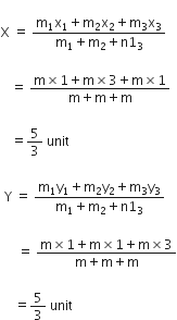 
straight X space equals space fraction numerator straight m subscript 1 straight x subscript 1 plus straight m subscript 2 straight x subscript 2 plus straight m subscript 3 straight x subscript 3 over denominator straight m subscript 1 plus straight m subscript 2 plus straight n 1 subscript 3 end fraction space

space space space equals space fraction numerator straight m cross times 1 plus straight m cross times 3 plus straight m cross times 1 over denominator straight m plus straight m plus straight m end fraction

space space space equals 5 over 3 space unit space

space straight Y space equals space fraction numerator straight m subscript 1 straight y subscript 1 plus straight m subscript 2 straight y subscript 2 plus straight m subscript 3 straight y subscript 3 over denominator straight m subscript 1 plus straight m subscript 2 plus straight n 1 subscript 3 end fraction space

space space space space space equals space fraction numerator straight m cross times 1 plus straight m cross times 1 plus straight m cross times 3 over denominator straight m plus straight m plus straight m end fraction

space space space space equals 5 over 3 space unit space
