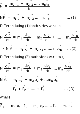 straight R with rightwards harpoon with barb upwards on top space equals space fraction numerator straight m subscript 1 space stack straight r subscript 1 with rightwards harpoon with barb upwards on top space plus space straight m subscript 2 stack straight r subscript 2 with rightwards harpoon with barb upwards on top space..... space straight m subscript straight n stack straight r subscript straight n with rightwards harpoon with barb upwards on top over denominator straight M end fraction

straight M straight R with rightwards harpoon with barb upwards on top space equals space straight m subscript 1 stack straight r subscript 1 with rightwards harpoon with barb upwards on top space plus space straight m subscript 2 stack straight r subscript 2 with rightwards harpoon with barb upwards on top space.... space straight m subscript straight n space stack straight r subscript straight n with rightwards harpoon with barb upwards on top space space space space space space space space space space space space space space space space space space space... space left parenthesis 1 right parenthesis thin space

Differentiating space left parenthesis 1 right parenthesis thin space both space sides space straight w. straight r. straight t space to space straight t comma space

straight M space fraction numerator straight d straight R with rightwards harpoon with barb upwards on top over denominator dt end fraction space equals space straight m subscript 1 space dr subscript 1 over dt space plus space straight m subscript 2 space dr subscript 2 over dt space plus space.... plus space straight m subscript straight n fraction numerator straight d stack straight r subscript straight n with rightwards harpoon with barb upwards on top over denominator dt end fraction space

rightwards double arrow space straight M space straight V with rightwards harpoon with barb upwards on top space equals space straight m subscript 1 space stack straight v subscript 1 with rightwards harpoon with barb upwards on top space plus space straight m subscript 2 space stack straight v subscript 2 with rightwards harpoon with barb upwards on top space....... space straight m subscript straight n stack straight v subscript straight n with rightwards harpoon with barb upwards on top space space space space space space... space left parenthesis 2 right parenthesis thin space

Differentiating space left parenthesis 2 right parenthesis space both space sides space straight w. straight r. straight t space to space straight t comma space

straight M space fraction numerator straight d straight V with rightwards harpoon with barb upwards on top over denominator dt end fraction space equals space straight m subscript 1 space fraction numerator straight d stack straight v subscript 1 with rightwards harpoon with barb upwards on top over denominator dt end fraction space plus space straight m subscript 2 space fraction numerator straight d stack straight v subscript 2 with rightwards harpoon with barb upwards on top over denominator dt end fraction space.... space straight m subscript straight n space fraction numerator straight d stack straight v subscript straight n with rightwards harpoon with barb upwards on top over denominator dt end fraction space

straight M space straight A with rightwards harpoon with barb upwards on top space equals space straight m subscript 1 space stack straight a subscript 1 with rightwards harpoon with barb upwards on top space space plus space straight m subscript 2 stack space straight a subscript 2 with rightwards harpoon with barb upwards on top space plus space... straight m subscript straight n space stack straight a subscript straight n with rightwards harpoon with barb upwards on top space

space space space space space space space space space equals stack space straight F subscript 1 with rightwards harpoon with barb upwards on top space plus space stack straight F subscript 2 with rightwards harpoon with barb upwards on top plus space.... space plus space stack straight F subscript straight n with rightwards arrow on top space space space space space space space space space space space space space space space space space space space space space space... space left parenthesis space 3 right parenthesis thin space

where comma space

straight F with rightwards harpoon with barb upwards on top subscript straight a space equals space space straight m subscript 1 space stack straight a subscript 1 with rightwards harpoon with barb upwards on top space comma space stack straight F subscript 2 with rightwards harpoon with barb upwards on top space equals space straight m subscript 2 space stack space straight a subscript 2 with rightwards harpoon with barb upwards on top space...... space stack straight F subscript straight n with rightwards harpoon with barb upwards on top space equals space straight m subscript straight n space stack straight a subscript straight n with rightwards harpoon with barb upwards on top space
