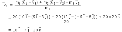 space space stack space space straight v with rightwards harpoon with barb upwards on top subscript 3 space space equals space fraction numerator straight m subscript 1 space left parenthesis straight u with rightwards harpoon with barb upwards on top subscript 1 thin space minus straight v with rightwards harpoon with barb upwards on top subscript 3 right parenthesis space plus space straight m subscript 2 space left parenthesis straight u with rightwards harpoon with barb upwards on top subscript 2 minus straight v with rightwards harpoon with barb upwards on top subscript 2 right parenthesis plus straight m subscript 3 space straight u with rightwards harpoon with barb upwards on top subscript 3 over denominator straight m subscript 3 end fraction

space space space space space space space space equals fraction numerator 20 space left curly bracket 10 space begin display style straight i with hat on top end style minus left parenthesis 6 space begin display style straight i with hat on top end style minus 3 space begin display style straight j with hat on top end style right parenthesis space right curly bracket space plus space 20 space left curly bracket 12 space begin display style straight j with hat on top end style minus left parenthesis negative 6 space begin display style straight i with hat on top end style plus 8 space begin display style straight j with hat on top end style right parenthesis space right curly bracket space plus space 20 cross times 20 space begin display style straight k with hat on top end style over denominator 20 end fraction space

space space space space space space space space equals space 10 space straight i with hat on top plus 7 space straight j with hat on top plus 20 space straight k with hat on top