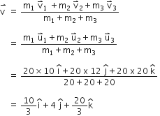 stack straight v space with rightwards harpoon with barb upwards on top space equals space fraction numerator straight m subscript 1 space straight v with rightwards harpoon with barb upwards on top subscript 1 space plus straight m subscript 2 space straight v with rightwards harpoon with barb upwards on top subscript 2 plus straight m subscript 3 space straight v with rightwards harpoon with barb upwards on top subscript 3 over denominator straight m subscript 1 plus straight m subscript 2 plus straight m subscript 3 end fraction space

space space space space equals space fraction numerator straight m subscript 1 space straight u with rightwards harpoon with barb upwards on top subscript 1 plus straight m subscript 2 space straight u with rightwards harpoon with barb upwards on top subscript 2 plus straight m subscript 3 space straight u with rightwards harpoon with barb upwards on top subscript 3 over denominator straight m subscript 1 plus straight m subscript 2 plus straight m subscript 3 end fraction space

space space space space equals space fraction numerator 20 cross times 10 space begin display style straight i with hat on top end style plus 20 space straight x space 12 space begin display style straight j with hat on top end style plus 20 space straight x space 20 space begin display style straight k with hat on top end style over denominator 20 plus 20 plus 20 end fraction space

space space space space equals space 10 over 3 straight i with hat on top plus 4 space straight j with hat on top plus 20 over 3 straight k with hat on top