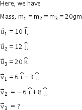 Here comma space we space have space

Mass comma space straight m subscript 1 equals straight m subscript 2 equals straight m subscript 3 equals 20 gm

straight u with rightwards harpoon with barb upwards on top subscript 1 equals 10 space straight i with hat on top comma

straight u with rightwards harpoon with barb upwards on top subscript 2 equals 12 space straight j with hat on top comma space

straight u with rightwards harpoon with barb upwards on top subscript 3 equals 20 space straight k with hat on top space

straight v with rightwards harpoon with barb upwards on top subscript 1 equals 6 space straight i with hat on top minus 3 space straight j with hat on top comma space

straight v with rightwards harpoon with barb upwards on top subscript 2 space equals negative 6 space straight i with hat on top plus 8 space straight j with hat on top comma

straight v with rightwards harpoon with barb upwards on top subscript 3 space equals space ?