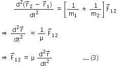 space space space space space space space space space fraction numerator straight d squared left parenthesis straight r with rightwards harpoon with barb upwards on top subscript 2 space minus space straight r with rightwards harpoon with barb upwards on top subscript 1 right parenthesis over denominator dt squared end fraction space equals space open square brackets 1 over straight m subscript 1 space plus space 1 over straight m subscript 2 close square brackets space straight F with rightwards harpoon with barb upwards on top subscript 12 space

rightwards double arrow space fraction numerator straight d squared straight r with rightwards harpoon with barb upwards on top over denominator dt squared end fraction space space equals space 1 over straight mu space straight F with rightwards harpoon with barb upwards on top subscript 12

rightwards double arrow space straight F with rightwards harpoon with barb upwards on top subscript 12 space equals space straight mu space fraction numerator straight d squared straight r with rightwards harpoon with barb upwards on top over denominator dt squared end fraction space space space space space space space space space space space space space space space space space space space space... space left parenthesis 3 right parenthesis space
