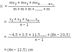 straight X space equals fraction numerator m x subscript 2 plus m x subscript 3 plus m x subscript 4....... m x subscript straight n end subscript over denominator straight m plus straight m plus straight m plus...... plus straight m end fraction space

space space space equals space fraction numerator straight x subscript 2 plus straight x subscript 3 plus straight x subscript 4..... straight x subscript straight n over denominator straight n minus 1 end fraction space

space space space equals fraction numerator negative 4.5 plus 3.5 plus 11.5..... plus left parenthesis 8 straight n minus 20.5 right parenthesis over denominator straight n minus 1 end fraction space

space space space equals left parenthesis 4 straight n minus 12.5 right parenthesis space c m