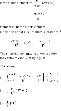 Mass space of space this space element space equals space fraction numerator straight M over denominator straight pi space straight R squared end fraction space left parenthesis 2 πx space dx right parenthesis space

space space space space space space space space space space space space space space space space space space space space space space space space space space space space space space space space space space space space space space equals space fraction numerator 2 straight M space straight x space dx over denominator straight R squared end fraction space

Moment space of space inertia space of space this space element space
of space the space disc space about space YOY apostrophe space equals space mass space straight x space left parenthesis distance right parenthesis squared

space space space space space space space space equals space fraction numerator 2 straight M space straight x space dx over denominator straight R squared end fraction space straight x space left parenthesis straight x right parenthesis squared space equals space fraction numerator 2 straight M space straight x cubed space dx over denominator straight R squared end fraction

The space small space element space may space lie space anywhere space from space
the space centre space of space disc space left parenthesis straight x space equals space 0 right parenthesis thin space to space left parenthesis straight x space equals space straight R right parenthesis.

Therefore comma space

straight I space equals space integral subscript straight x space equals space 0 end subscript superscript straight x space equals space straight R end superscript space fraction numerator 2 straight M space straight x cubed space dx over denominator straight R squared end fraction space equals space fraction numerator 2 straight M over denominator straight R squared end fraction space open square brackets straight x to the power of 4 over 4 close square brackets subscript straight x space equals space 0 end subscript superscript straight x space equals space straight R end superscript space

straight I space equals space 2 over 4 straight M over straight R squared space left parenthesis space straight R to the power of 4 space minus space 0 right parenthesis space

straight I thin space equals space 1 half space MR squared
