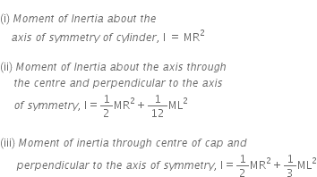 
left parenthesis straight i right parenthesis space M o m e n t space o f space I n e r t i a space a b o u t space t h e space
space space space space a x i s space o f space s y m m e t r y space o f space c y l i n d e r comma space straight I space equals space MR squared space

left parenthesis ii right parenthesis space M o m e n t space o f space I n e r t i a space a b o u t space t h e space a x i s space t h r o u g h space
space space space space space t h e space c e n t r e space a n d space p e r p e n d i c u l a r space t o space t h e space a x i s space
space space space space space o f space s y m m e t r y comma space straight I equals 1 half MR squared plus 1 over 12 ML squared space

left parenthesis iii right parenthesis space M o m e n t space o f space i n e r t i a space t h r o u g h space c e n t r e space o f space c a p space a n d
space space space space space space p e r p e n d i c u l a r space t o space t h e space a x i s space o f space s y m m e t r y comma space straight I equals 1 half MR squared plus 1 third ML squared