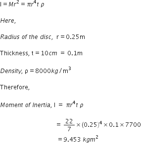 straight I equals M r squared equals pi r to the power of 4 t space rho

H e r e comma

R a d i u s space o f space t h e space d i s c comma space space straight r equals 0.25 straight m

Thickness comma space straight t equals 10 c m space equals space 0.1 straight m space

D e n s i t y comma space straight rho equals 8000 k g divided by straight m cubed space

Therefore comma space

M o m e n t space o f space I n e r t i a comma space straight I space equals space pi r to the power of 4 t space rho space

space space space space space space space space space space space space space space space space space space space space space space space space space space space space space space space space space space space space space equals space 22 over 7 cross times left parenthesis 0.25 right parenthesis to the power of 4 cross times 0.1 cross times 7700
space space space space space space space space space space space space space space space space space space space space space space space space space space space space space space space space space space space space space space equals 9.453 space k g m squared
space space space space space space space space