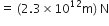 equals space left parenthesis 2.3 cross times 10 to the power of 12 straight m right parenthesis space straight N