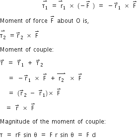 space space space space space space space space space space space space space space space space space stack straight tau subscript 1 with rightwards harpoon with barb upwards on top space equals stack space straight r with rightwards harpoon with barb upwards on top subscript 1 space cross times space left parenthesis negative straight F with rightwards harpoon with barb upwards on top space right parenthesis space equals space minus straight r with rightwards harpoon with barb upwards on top subscript 1 space cross times space straight F with rightwards harpoon with barb upwards on top

Moment space of space force space straight F with rightwards harpoon with barb upwards on top space about space straight O space is comma space

stack straight tau subscript 2 with rightwards harpoon with barb upwards on top space equals straight r with rightwards harpoon with barb upwards on top subscript 2 space cross times space straight F with rightwards harpoon with barb upwards on top space

Moment space of space couple colon space

straight tau with rightwards harpoon with barb upwards on top space equals space straight tau with rightwards harpoon with barb upwards on top subscript 1 space plus space straight tau with rightwards harpoon with barb upwards on top subscript 2 space

space space space equals space minus straight r with rightwards harpoon with barb upwards on top subscript 1 space cross times space straight F with rightwards harpoon with barb upwards on top space plus stack space straight r subscript 2 space with rightwards harpoon with barb upwards on top space cross times space straight F with rightwards harpoon with barb upwards on top

space space space equals space left parenthesis straight r with rightwards harpoon with barb upwards on top subscript 2 space minus space straight r with rightwards harpoon with barb upwards on top subscript 1 right parenthesis cross times space straight F with rightwards harpoon with barb upwards on top

space space equals space straight r with rightwards harpoon with barb upwards on top space cross times space straight F with rightwards harpoon with barb upwards on top space

Magnitude space of space the space moment space of space couple colon space

straight tau space equals space rF space sin space straight theta space equals space straight F space straight r space sin space straight theta space equals space straight F space straight d space