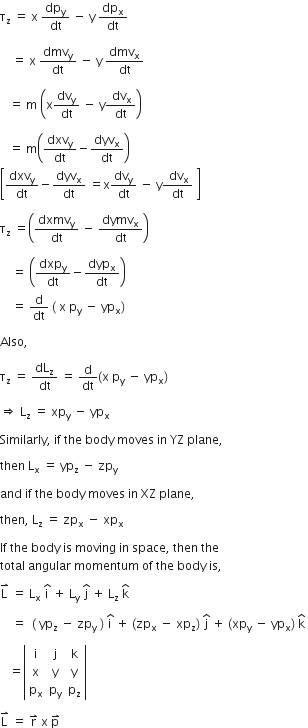 straight tau subscript straight z space equals space straight x space dp subscript straight y over dt space minus space straight y space dp subscript straight x over dt space

space space space space equals space straight x space dmv subscript straight y over dt space minus space straight y space dmv subscript straight x over dt

space space space equals space straight m space open parentheses straight x dv subscript straight y over dt space minus space straight y fraction numerator space dv subscript straight x over denominator dt end fraction close parentheses

space space space equals space straight m open parentheses dxv subscript straight y over dt minus dyv subscript straight x over dt close parentheses
open square brackets dxv subscript straight y over dt minus dyv subscript straight x over dt space equals straight x dv subscript straight y over dt space minus space straight y fraction numerator space dv subscript straight x over denominator dt end fraction space close square brackets space

straight tau subscript straight z space equals open parentheses dxmv subscript straight y over dt space minus space dymv subscript straight x over dt close parentheses space

space space space space equals space open parentheses dxp subscript straight y over dt minus dyp subscript straight x over dt close parentheses space
space space space space equals space straight d over dt space left parenthesis space straight x space straight p subscript straight y space minus space yp subscript straight x right parenthesis

Also comma space

straight tau subscript straight z space equals space dL subscript straight z over dt space equals space straight d over dt open parentheses straight x space straight p subscript straight y space minus space yp subscript straight x close parentheses

rightwards double arrow space straight L subscript straight z space equals space xp subscript straight y space minus space yp subscript straight x space

Similarly comma space if space the space body space moves space in space YZ space plane comma space

then space straight L subscript straight x space equals space yp subscript straight z space minus space zp subscript straight y space

and space if space the space body space moves space in space XZ space plane comma space

then comma space straight L subscript straight z space equals space zp subscript straight x space minus space xp subscript straight x space

If space the space body space is space moving space in space space comma space then space the space
total space angular space momentum space of space the space body space is comma space

straight L with rightwards harpoon with barb upwards on top space equals space straight L subscript straight x space straight i with hat on top space plus space straight L subscript straight y space straight j with hat on top space plus space straight L subscript straight z space straight k with hat on top

space space space space equals space space open parentheses space yp subscript straight z space minus space zp subscript straight y space close parentheses space straight i with hat on top space plus space left parenthesis zp subscript straight x space minus space xp subscript straight z right parenthesis space straight j with hat on top space plus space left parenthesis xp subscript straight y space minus space yp subscript straight x right parenthesis space straight k with hat on top space

space space space equals open vertical bar table row straight i straight j straight k row straight x straight y straight y row cell straight p subscript straight x end cell cell straight p subscript straight y end cell cell straight p subscript straight z end cell end table close vertical bar space

straight L with rightwards harpoon with barb upwards on top space equals space straight r with rightwards harpoon with barb upwards on top space straight x space straight p with rightwards harpoon with barb upwards on top