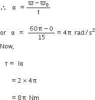 therefore space space straight alpha space equals fraction numerator straight ϖ minus straight ϖ subscript 0 over denominator straight t end fraction space

or space space straight alpha space equals space fraction numerator 60 straight pi minus 0 over denominator 15 end fraction equals 4 straight pi space rad divided by straight s squared
Now comma space

space space straight tau equals space Iα space

space space space space equals 2 cross times 4 straight pi space

space space space space equals 8 straight pi space Nm