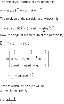 The space velocity space of space particle space at space any space instant space straight t space is comma space

straight v with rightwards harpoon with barb upwards on top space equals space straight u space cos space straight theta space straight i with hat on top space plus space left parenthesis space straight u space sinθ space minus space straight t right parenthesis thin space straight j with hat on top

The space position space of space the space particle space at space any space instant space is comma space

straight r with rightwards harpoon with barb upwards on top space equals space left parenthesis space straight u space cos space θt right parenthesis space straight i with hat on top space minus space left parenthesis space straight u space sinθt space minus space 1 half gt squared right parenthesis space straight j with hat on top space
Now comma space the space angular space momentum space of space the space particle space is comma space

straight L with rightwards harpoon with barb upwards on top space equals space straight r with rightwards harpoon with barb upwards on top space straight x space straight p with rightwards harpoon with barb upwards on top space equals space straight m space straight r with rightwards harpoon with barb upwards on top straight x space straight v with rightwards harpoon with barb upwards on top

space space space equals space straight m open vertical bar table row cell straight i with hat on top end cell cell straight j with hat on top end cell cell straight k with hat on top end cell row ucosθt cell straight u space sinθt space minus space 1 half gt squared end cell cell space 0 space end cell row ucosθ cell usinθ space minus space gt end cell 0 end table close vertical bar

space space space space equals space minus space 1 half mug space cosθ space straight t squared space straight k with hat on top space

Time space at space which space the space particle space will space be space
at space the space highest space point comma space

straight t space equals space fraction numerator straight u space sin space straight theta over denominator straight g end fraction