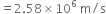 equals 2.58 cross times 10 to the power of 6 space straight m divided by straight s