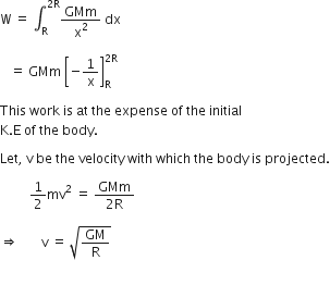 straight W space equals space integral subscript straight R superscript 2 straight R end superscript GMm over straight x squared space dx space

space space space equals space GMm space open square brackets negative 1 over straight x close square brackets subscript straight R superscript 2 straight R end superscript space

This space work space is space at space the space expense space of space the space initial space
straight K. straight E space of space the space body. space

Let comma space straight v space be space the space velocity space with space which space the space body space is space projected.

space space space space space space space space space 1 half mv squared space equals space fraction numerator GMm over denominator 2 straight R end fraction

rightwards double arrow space space space space space space space straight v space equals space square root of GM over straight R end root

