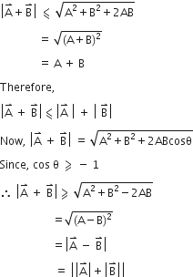 open vertical bar straight A with rightwards harpoon with barb upwards on top plus straight B with rightwards harpoon with barb upwards on top close vertical bar space less-than or slanted equal to space square root of straight A squared plus straight B squared plus 2 AB end root

space space space space space space space space space space space space space space equals space square root of left parenthesis straight A plus straight B right parenthesis squared end root

space space space space space space space space space space space space space space equals space straight A space plus space straight B

Therefore comma space

open vertical bar straight A with rightwards harpoon with barb upwards on top space plus space straight B with rightwards harpoon with barb upwards on top close vertical bar less-than or slanted equal to open vertical bar straight A with rightwards harpoon with barb upwards on top space close vertical bar space plus space open vertical bar space straight B with rightwards harpoon with barb upwards on top close vertical bar space

Now comma space open vertical bar straight A with rightwards harpoon with barb upwards on top space plus space straight B with rightwards harpoon with barb upwards on top close vertical bar space equals space square root of straight A squared plus straight B squared plus 2 ABcosθ end root

Since comma space cos space straight theta space greater-than or slanted equal to space minus space 1

therefore space open vertical bar straight A with rightwards harpoon with barb upwards on top space plus space straight B with rightwards harpoon with barb upwards on top close vertical bar greater-than or slanted equal to space square root of straight A squared plus straight B squared minus 2 AB end root space

space space space space space space space space space space space space space space space space space space space equals square root of left parenthesis straight A minus straight B right parenthesis squared end root

space space space space space space space space space space space space space space space space space space space equals open vertical bar straight A with rightwards harpoon with barb upwards on top space minus space straight B with rightwards harpoon with barb upwards on top close vertical bar

space space space space space space space space space space space space space space space space space space space space equals space open vertical bar open vertical bar straight A with rightwards harpoon with barb upwards on top close vertical bar plus open vertical bar straight B with rightwards harpoon with barb upwards on top close vertical bar close vertical bar