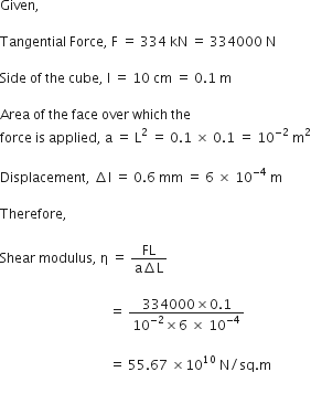 Given comma space

Tangential space Force comma space straight F space equals space 334 space kN space equals space 334000 space straight N space

Side space of space the space cube comma space straight l space equals space 10 space cm space equals space 0.1 space straight m space

Area space of space the space face space over space which space the space
force space is space applied comma space straight a space equals space straight L squared space equals space 0.1 space cross times space 0.1 space equals space 10 to the power of negative 2 end exponent space straight m squared

Displacement comma space increment straight l space equals space 0.6 space mm space equals space 6 space cross times space 10 to the power of negative 4 end exponent space straight m space

Therefore comma space

Shear space modulus comma space straight eta space equals space fraction numerator FL over denominator straight a increment straight L end fraction space space

space space space space space space space space space space space space space space space space space space space space space space space space space space space space space space space space space equals space fraction numerator 334000 cross times 0.1 over denominator 10 to the power of negative 2 end exponent cross times 6 space cross times space 10 to the power of negative 4 end exponent end fraction space

space space space space space space space space space space space space space space space space space space space space space space space space space space space space space space space space space equals space 55.67 space cross times 10 to the power of 10 space straight N divided by sq. straight m

