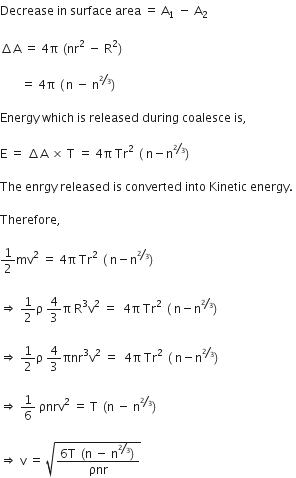 Decrease space in space surface space area space equals space straight A subscript 1 space minus space straight A subscript 2 space

increment straight A space equals space 4 straight pi space left parenthesis nr squared space minus space straight R squared right parenthesis space

space space space space space space space equals space 4 straight pi space left parenthesis thin space straight n space minus space straight n to the power of begin inline style bevelled 2 over 3 end style end exponent right parenthesis space

Energy space which space is space released space during space coalesce space is comma space

straight E space equals space increment straight A space cross times space straight T space equals space 4 straight pi space Tr squared space left parenthesis space straight n minus straight n to the power of begin inline style bevelled 2 over 3 end style end exponent right parenthesis space

The space enrgy space released space is space converted space into space Kinetic space energy. space

Therefore comma space

1 half mv squared space equals space 4 straight pi space Tr squared space left parenthesis space straight n minus straight n to the power of begin inline style bevelled 2 over 3 end style end exponent right parenthesis space

rightwards double arrow space 1 half straight rho space 4 over 3 straight pi space straight R cubed straight v squared space equals space space 4 straight pi space Tr squared space left parenthesis space straight n minus straight n to the power of begin inline style bevelled 2 over 3 end style end exponent right parenthesis space

rightwards double arrow space 1 half straight rho space 4 over 3 πnr cubed straight v squared space equals space space 4 straight pi space Tr squared space left parenthesis space straight n minus straight n to the power of begin inline style bevelled 2 over 3 end style end exponent right parenthesis space

rightwards double arrow space 1 over 6 space ρnrv squared space equals space straight T space left parenthesis straight n space minus space straight n to the power of begin inline style bevelled 2 over 3 end style end exponent right parenthesis

rightwards double arrow space straight v space equals space square root of fraction numerator 6 straight T space left parenthesis straight n space minus space straight n to the power of bevelled 2 over 3 end exponent right parenthesis over denominator ρnr end fraction end root