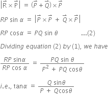 open vertical bar straight R with rightwards harpoon with barb upwards on top cross times straight P with rightwards harpoon with barb upwards on top close vertical bar space equals space open parentheses P with rightwards harpoon with barb upwards on top plus Q with rightwards harpoon with barb upwards on top close parentheses cross times P with rightwards harpoon with barb upwards on top space

R P space sin space alpha space equals space open vertical bar P with rightwards harpoon with barb upwards on top cross times P with rightwards harpoon with barb upwards on top space plus space Q with rightwards harpoon with barb upwards on top cross times P with rightwards harpoon with barb upwards on top close vertical bar

R P space cos alpha space equals space P Q space sin space theta space space space space space space space space space space space space space space space... left parenthesis 2 right parenthesis space

D i v i d i n g space e q u a t i o n space left parenthesis 2 right parenthesis space b y space left parenthesis 1 right parenthesis comma space w e space h a v e

fraction numerator R P space sin alpha over denominator R P space cos space alpha end fraction space equals space fraction numerator P Q space sin space theta over denominator P squared space plus space P Q space cos theta end fraction space

i. e. comma space tan alpha space equals space fraction numerator Q space sin theta over denominator P space plus space Q cos theta end fraction

space space space space space space space space space space