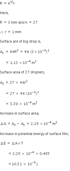 straight R space equals space straight n to the power of begin inline style bevelled 1 third end style end exponent straight r space

Here comma space

straight R space equals space 3 space mm space and space straight n space equals space 27

therefore space straight r space equals space 1 space mm space

Surface space are space of space big space drop space is comma space

straight A subscript 1 space equals space 4 πR squared space equals space 4 straight pi space left parenthesis 3 cross times 10 to the power of negative 3 end exponent right parenthesis squared space

space space space space space space equals space 1.13 space cross times 10 to the power of negative 4 end exponent space straight m squared space

Surface space area space of space 27 space droplets comma space

straight A subscript 2 space equals space 27 space cross times space 4 πr squared space

space space space space space space equals space 27 space cross times space 4 straight pi space left parenthesis 10 to the power of negative 3 end exponent right parenthesis squared space

space space space space space space equals space 3.39 space cross times space 10 to the power of negative 4 end exponent space straight m squared space space

Increase space in space surface space area comma space

increment straight A space equals space straight A subscript 2 space minus space straight A subscript 1 space equals space 2.26 space cross times 10 to the power of negative 4 end exponent space straight m squared space

Increase space in space potential space energy space of space surface space film comma space

increment straight E space equals space increment straight A cross times straight T space

space space space space space space space space space equals space 2.26 space cross times space 10 to the power of negative 4 end exponent space cross times space 0.465 space

space space space space space space space space space equals 10.51 space cross times space 10 to the power of negative 5 end exponent space straight J space
space space space space space space space space space