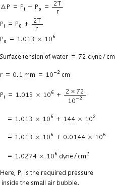 increment straight P space equals space straight P subscript straight i space minus space straight P subscript straight o space equals space fraction numerator 2 straight T over denominator straight r end fraction
straight P subscript straight i space equals space straight P subscript 0 space plus space fraction numerator 2 straight T over denominator straight r space end fraction
straight P subscript straight o space equals space 1.013 space cross times space 10 to the power of 6 space

Surface space tension space of space water space equals space 72 space dyne divided by cm

straight r space equals space 0.1 space mm space equals space 10 to the power of negative 2 end exponent space cm

straight P subscript straight i space equals space 1.013 space cross times space 10 to the power of 6 space plus space fraction numerator 2 cross times 72 over denominator 10 to the power of negative 2 end exponent end fraction space

space space space space equals space 1.013 space cross times space 10 to the power of 6 space plus space 144 space cross times space 10 squared space

space space space space equals space 1.013 space cross times space 10 to the power of 6 space plus space 0.0144 space cross times space 10 to the power of 6 space
space space space
space space space space equals space 1.0274 space cross times space 10 to the power of 6 space end exponent dyne divided by cm squared space

Here comma space straight P subscript straight i space is space the space required space pressure
space inside space the space small space air space bubble. space